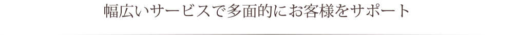 幅広いサービスで多面的にお客様をサポート