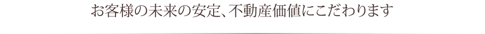 お客様の未来の安定、不動産価値にこだわります